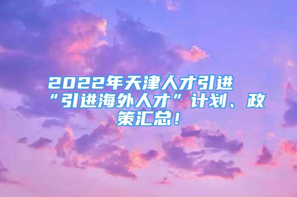 2022年天津人才引進(jìn)“引進(jìn)海外人才”計(jì)劃、政策匯總！