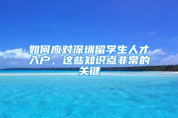 如何應(yīng)對(duì)深圳留學(xué)生人才入戶，這些知識(shí)點(diǎn)非常的關(guān)鍵