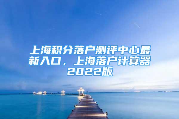 上海積分落戶測評中心最新入口，上海落戶計(jì)算器2022版