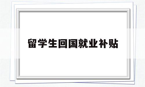 留學(xué)生回國就業(yè)補貼(留學(xué)生回國就業(yè)補貼申請) 留學(xué)生入戶深圳