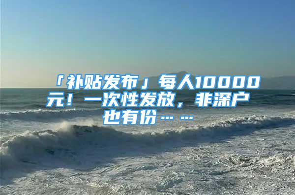 「補(bǔ)貼發(fā)布」每人10000元！一次性發(fā)放，非深戶也有份……