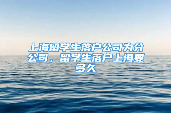 上海留學(xué)生落戶公司為分公司，留學(xué)生落戶上海要多久