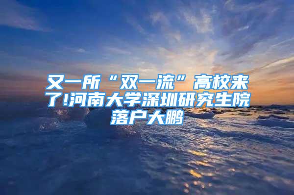 又一所“雙一流”高校來了!河南大學深圳研究生院落戶大鵬