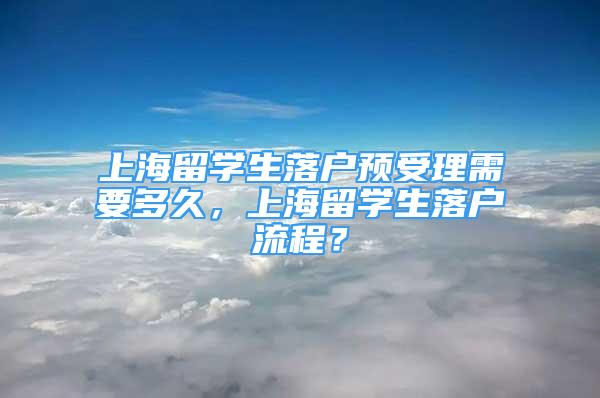 上海留學生落戶預(yù)受理需要多久，上海留學生落戶流程？