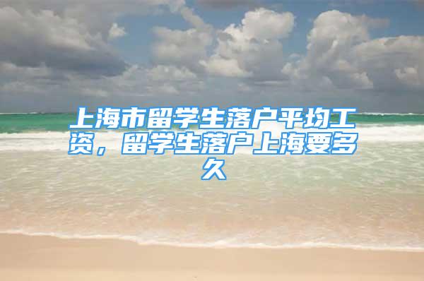 上海市留學(xué)生落戶平均工資，留學(xué)生落戶上海要多久