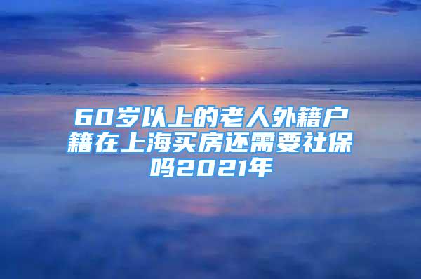 60歲以上的老人外籍戶籍在上海買房還需要社保嗎2021年