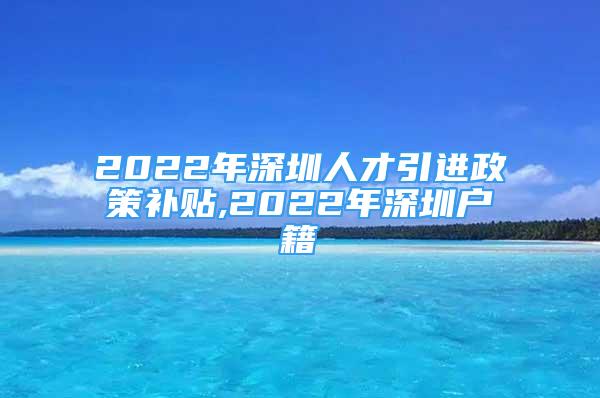 2022年深圳人才引進(jìn)政策補(bǔ)貼,2022年深圳戶籍