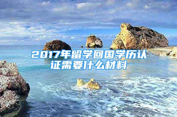 2017年留學(xué)回國學(xué)歷認證需要什么材料