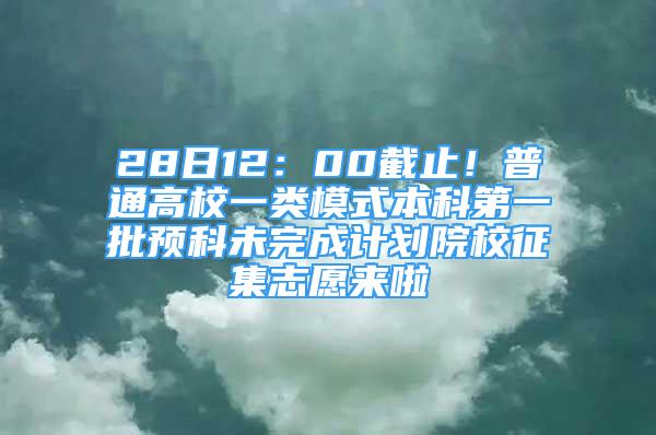 28日12：00截止！普通高校一類模式本科第一批預(yù)科未完成計(jì)劃院校征集志愿來啦