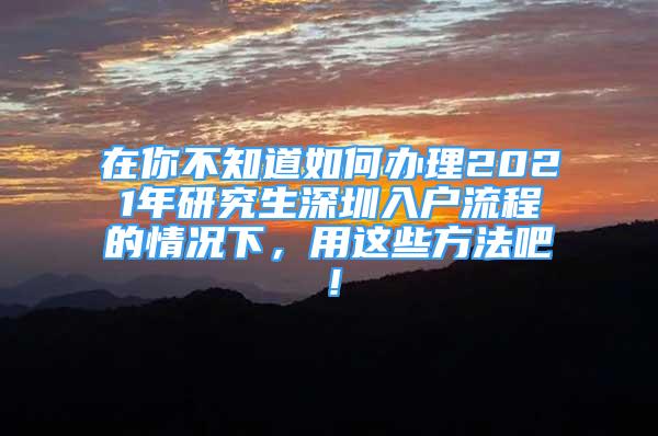 在你不知道如何辦理2021年研究生深圳入戶流程的情況下，用這些方法吧！