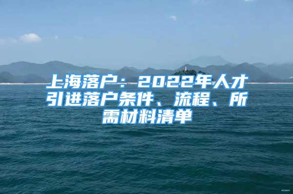 上海落戶：2022年人才引進(jìn)落戶條件、流程、所需材料清單