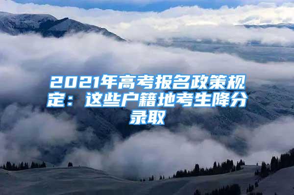 2021年高考報(bào)名政策規(guī)定：這些戶籍地考生降分錄取