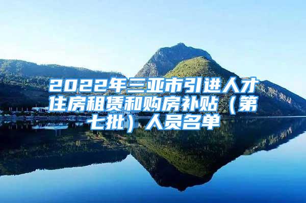 2022年三亞市引進(jìn)人才住房租賃和購(gòu)房補(bǔ)貼（第七批）人員名單