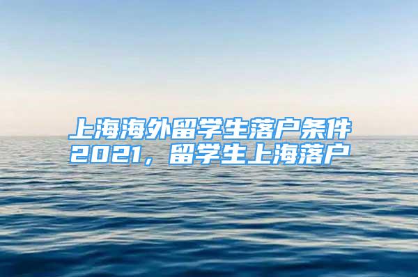 上海海外留學(xué)生落戶條件2021，留學(xué)生上海落戶