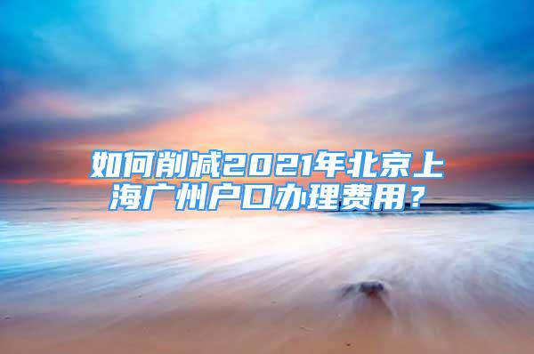 如何削減2021年北京上海廣州戶口辦理費用？