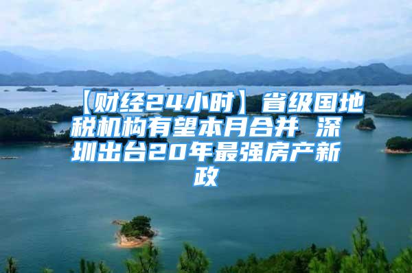 【財經(jīng)24小時】省級國地稅機構(gòu)有望本月合并 深圳出臺20年最強房產(chǎn)新政