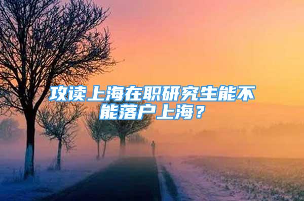 攻讀上海在職研究生能不能落戶上海？