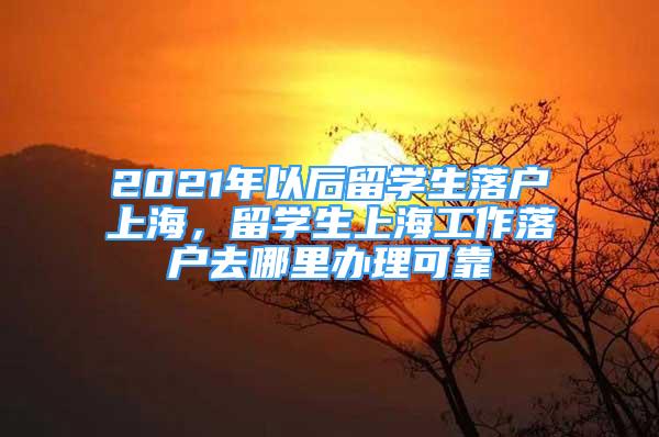 2021年以后留學(xué)生落戶上海，留學(xué)生上海工作落戶去哪里辦理可靠