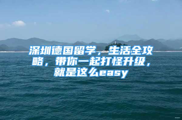 深圳德國(guó)留學(xué)，生活全攻略，帶你一起打怪升級(jí)，就是這么easy