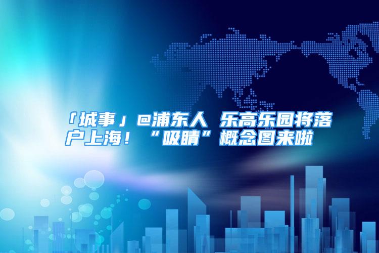 「城事」@浦東人 樂高樂園將落戶上海！“吸睛”概念圖來啦→