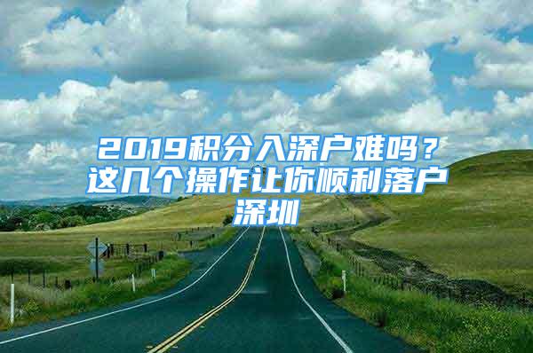 2019積分入深戶難嗎？這幾個(gè)操作讓你順利落戶深圳