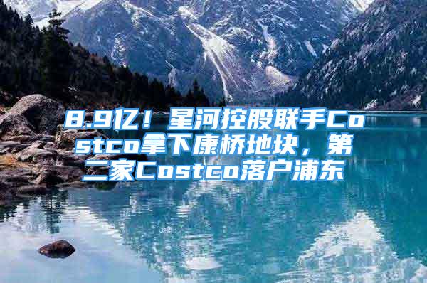 8.9億！星河控股聯(lián)手Costco拿下康橋地塊，第二家Costco落戶浦東