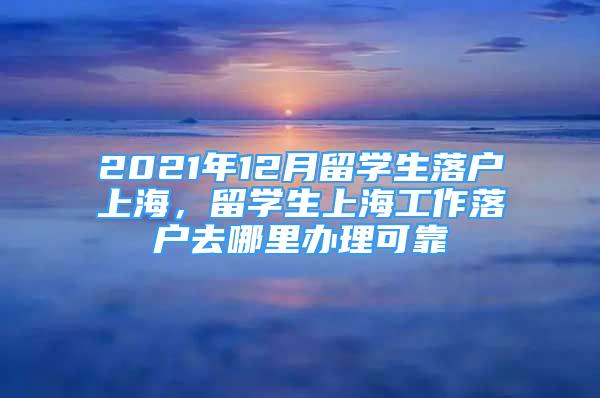 2021年12月留學(xué)生落戶上海，留學(xué)生上海工作落戶去哪里辦理可靠