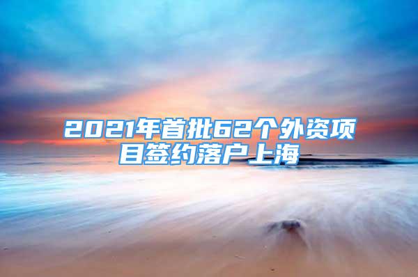 2021年首批62個外資項(xiàng)目簽約落戶上海