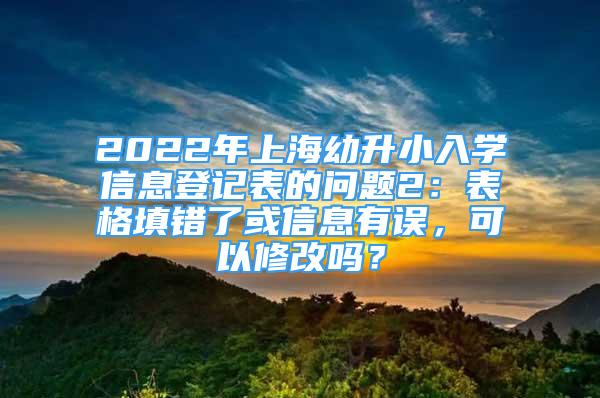 2022年上海幼升小入學(xué)信息登記表的問題2：表格填錯了或信息有誤，可以修改嗎？