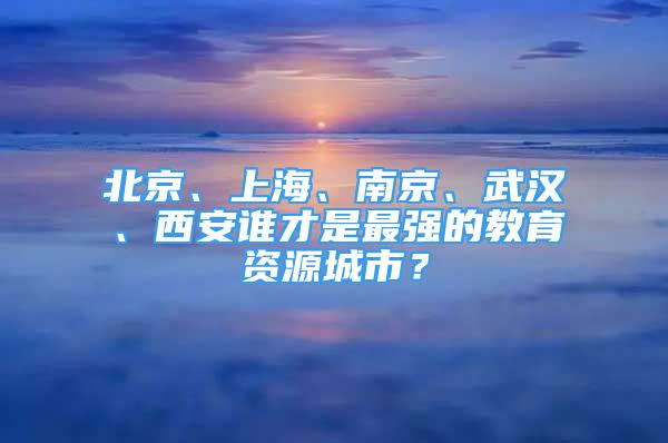 北京、上海、南京、武漢、西安誰(shuí)才是最強(qiáng)的教育資源城市？