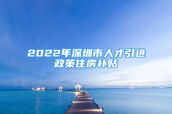 2022年深圳市人才引進(jìn)政策住房補(bǔ)貼