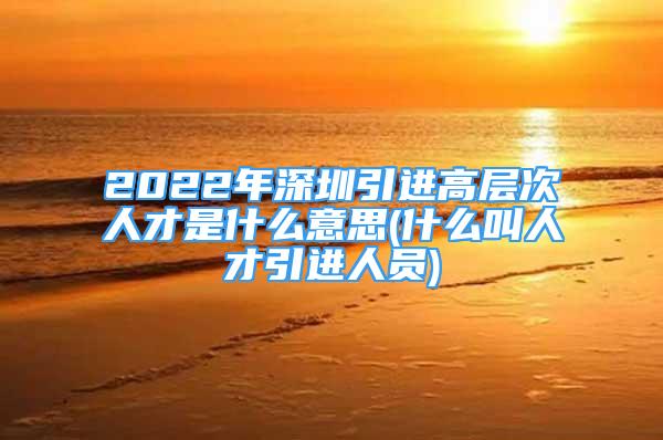 2022年深圳引進(jìn)高層次人才是什么意思(什么叫人才引進(jìn)人員)