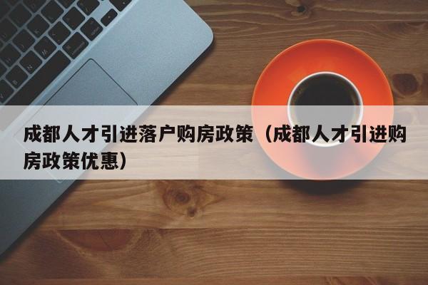 成都人才引進落戶購房政策（成都人才引進購房政策優(yōu)惠）