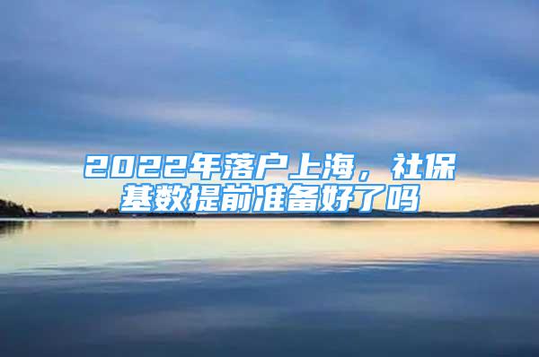 2022年落戶上海，社?；鶖?shù)提前準備好了嗎