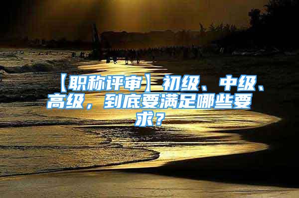 【職稱評審】初級、中級、高級，到底要滿足哪些要求？