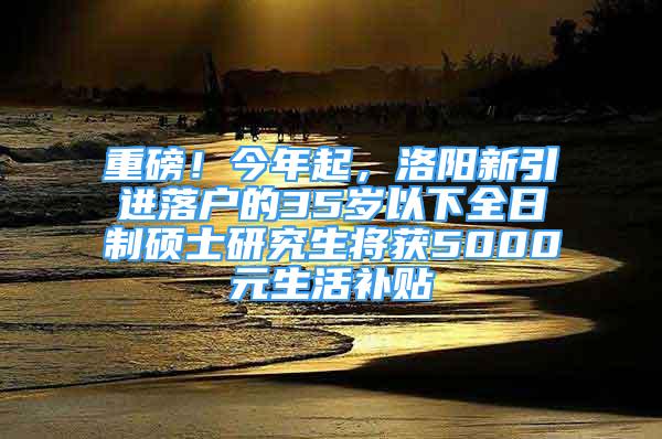 重磅！今年起，洛陽新引進落戶的35歲以下全日制碩士研究生將獲5000元生活補貼