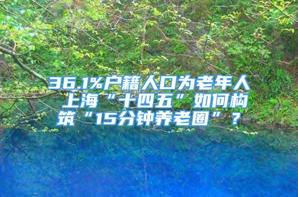 36.1%戶籍人口為老年人 上?！笆奈濉比绾螛?gòu)筑“15分鐘養(yǎng)老圈”？