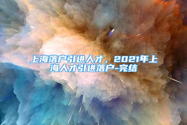 上海落戶引進人才，2021年上海人才引進落戶-完結(jié)