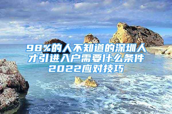 98%的人不知道的深圳人才引進入戶需要什么條件2022應(yīng)對技巧