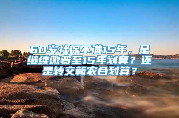 60歲社保不滿15年，是繼續(xù)繳費(fèi)至15年劃算？還是轉(zhuǎn)交新農(nóng)合劃算？