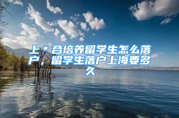 上＊合培養(yǎng)留學(xué)生怎么落戶，留學(xué)生落戶上海要多久