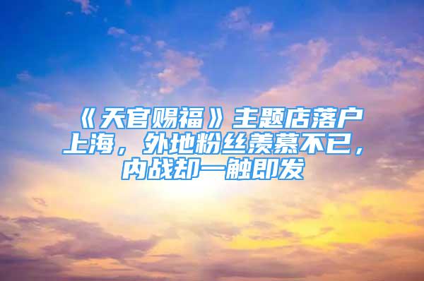 《天官賜福》主題店落戶上海，外地粉絲羨慕不已，內(nèi)戰(zhàn)卻一觸即發(fā)