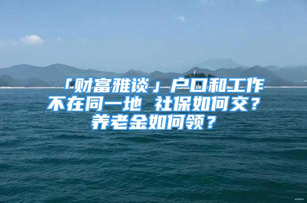 「財富雅談」戶口和工作不在同一地 社保如何交？養(yǎng)老金如何領(lǐng)？