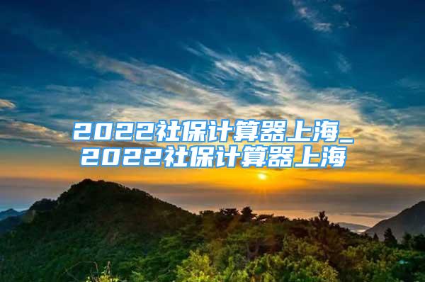 2022社保計(jì)算器上海_2022社保計(jì)算器上海