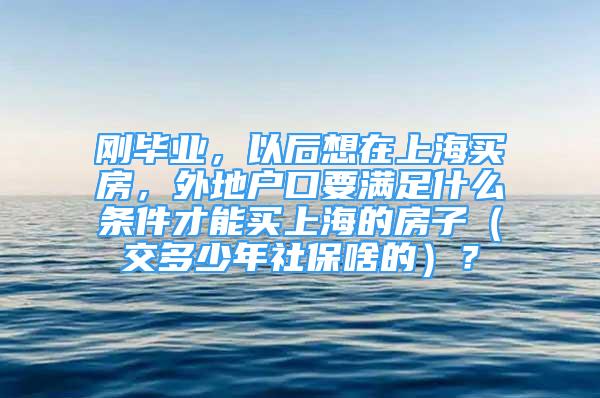 剛畢業(yè)，以后想在上海買房，外地戶口要滿足什么條件才能買上海的房子（交多少年社保啥的）？