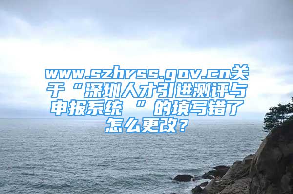 www.szhrss.gov.cn關于“深圳人才引進測評與申報系統(tǒng) ”的填寫錯了怎么更改？