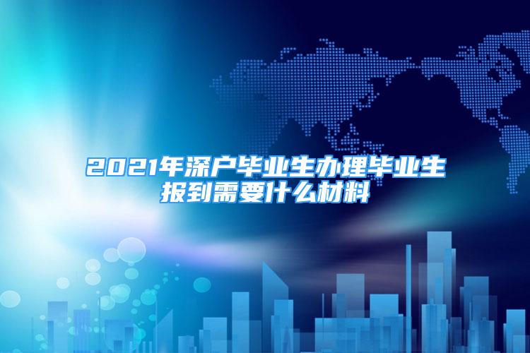 2021年深戶畢業(yè)生辦理畢業(yè)生報到需要什么材料