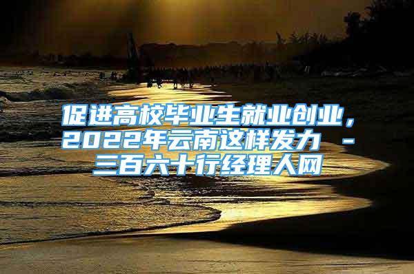 促進(jìn)高校畢業(yè)生就業(yè)創(chuàng)業(yè)，2022年云南這樣發(fā)力→－三百六十行經(jīng)理人網(wǎng)