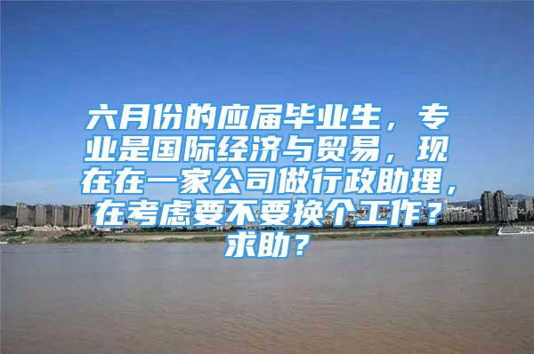 六月份的應屆畢業(yè)生，專業(yè)是國際經(jīng)濟與貿易，現(xiàn)在在一家公司做行政助理，在考慮要不要換個工作？求助？