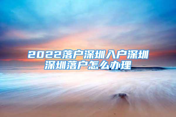 2022落戶深圳入戶深圳深圳落戶怎么辦理